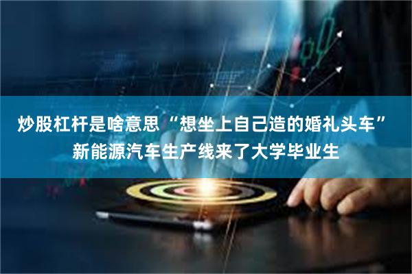 炒股杠杆是啥意思 “想坐上自己造的婚礼头车” 新能源汽车生产线来了大学毕业生
