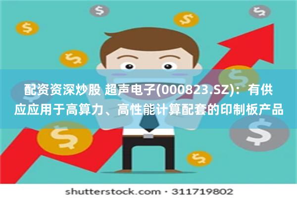 配资资深炒股 超声电子(000823.SZ)：有供应应用于高算力、高性能计算配套的印制板产品