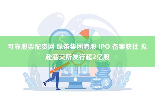 可靠股票配资网 绿茶集团港股 IPO 备案获批 拟赴港交所发行超2亿股