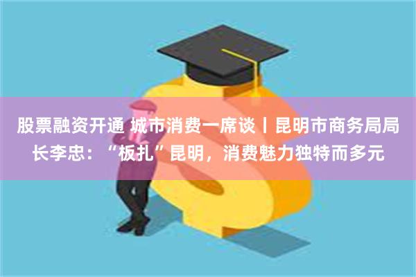 股票融资开通 城市消费一席谈丨昆明市商务局局长李忠：“板扎”昆明，消费魅力独特而多元