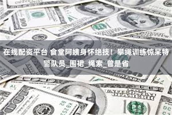 在线配资平台 食堂阿姨身怀绝技！攀绳训练惊呆特警队员_围裙_绳索_曾是省