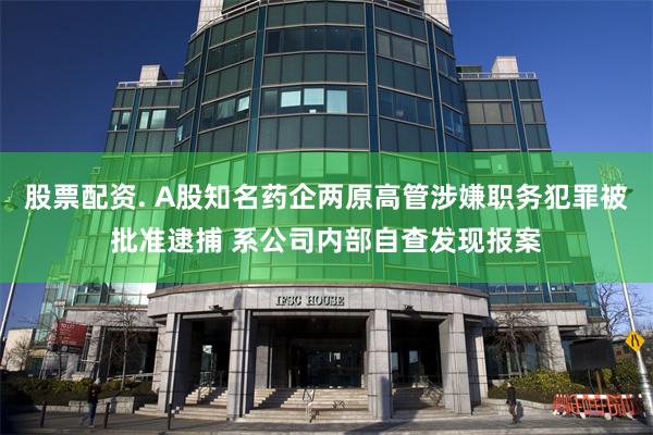 股票配资. A股知名药企两原高管涉嫌职务犯罪被批准逮捕 系公司内部自查发现报案