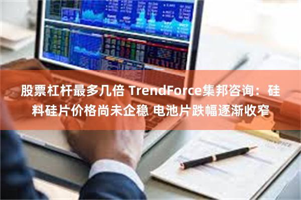 股票杠杆最多几倍 TrendForce集邦咨询：硅料硅片价格尚未企稳 电池片跌幅逐渐收窄