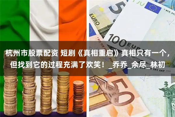 杭州市股票配资 短剧《真相重启》真相只有一个，但找到它的过程充满了欢笑！_乔乔_余尽_林初