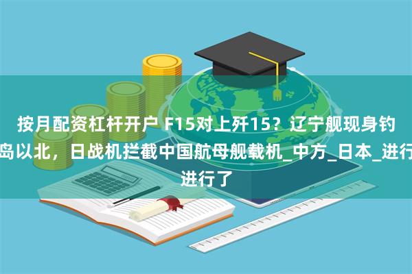 按月配资杠杆开户 F15对上歼15？辽宁舰现身钓鱼岛以北，日战机拦截中国航母舰载机_中方_日本_进行了