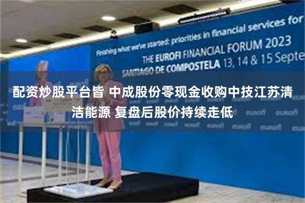 配资炒股平台皆 中成股份零现金收购中技江苏清洁能源 复盘后股价持续走低