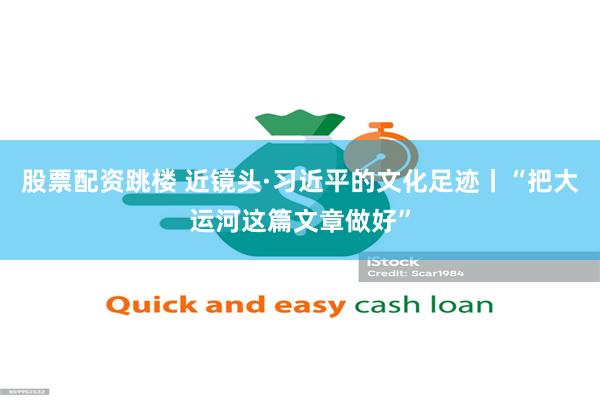 股票配资跳楼 近镜头·习近平的文化足迹丨“把大运河这篇文章做好”