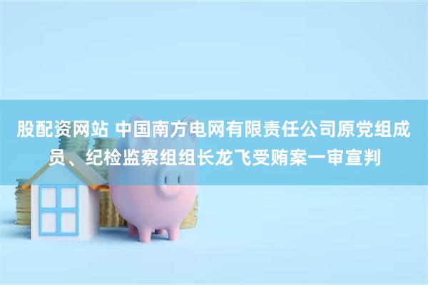 股配资网站 中国南方电网有限责任公司原党组成员、纪检监察组组长龙飞受贿案一审宣判