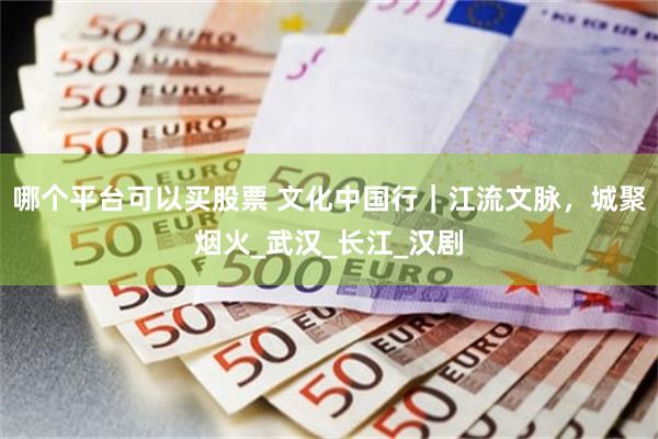 哪个平台可以买股票 文化中国行｜江流文脉，城聚烟火_武汉_长江_汉剧