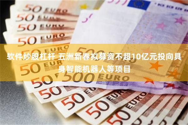 软件炒股杠杆 五洲新春拟募资不超10亿元投向具身智能机器人等项目