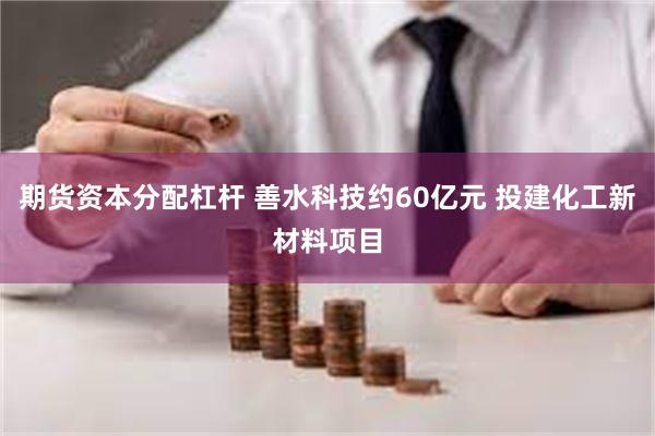期货资本分配杠杆 善水科技约60亿元 投建化工新材料项目