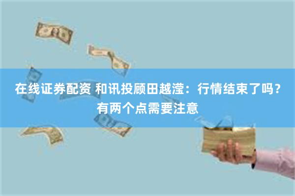 在线证券配资 和讯投顾田越滢：行情结束了吗？有两个点需要注意