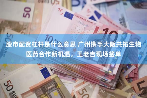 股市配资杠杆是什么意思 广州携手大阪共拓生物医药合作新机遇，王老吉现场签单