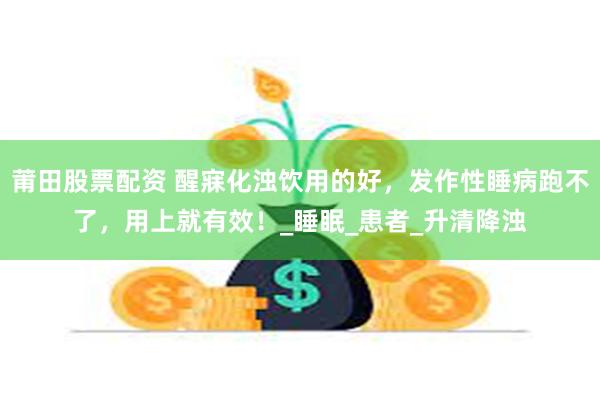 莆田股票配资 醒寐化浊饮用的好，发作性睡病跑不了，用上就有效！_睡眠_患者_升清降浊